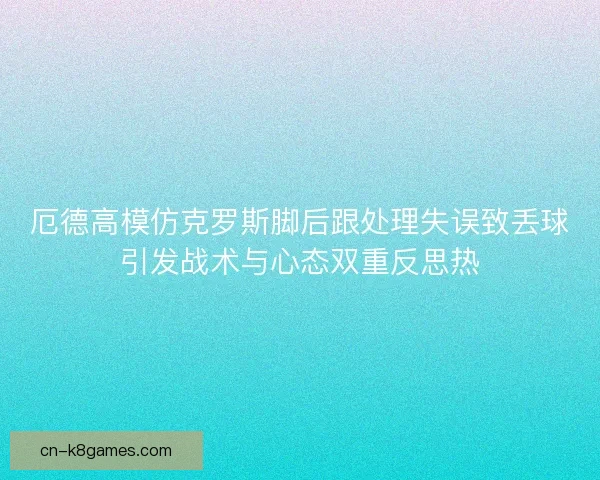 厄德高模仿克罗斯脚后跟处理失误致丢球引发战术与心态双重反思热
